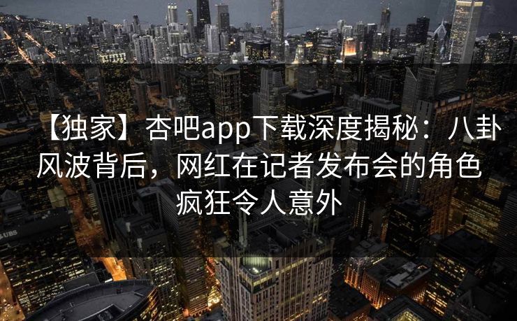 【独家】杏吧app下载深度揭秘：八卦风波背后，网红在记者发布会的角色疯狂令人意外