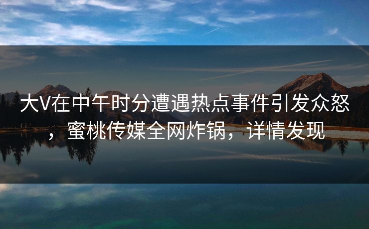 大V在中午时分遭遇热点事件引发众怒，蜜桃传媒全网炸锅，详情发现