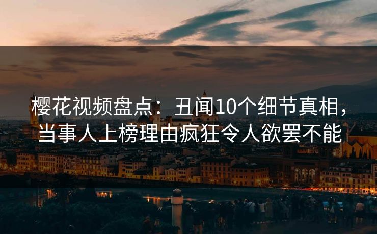 樱花视频盘点：丑闻10个细节真相，当事人上榜理由疯狂令人欲罢不能