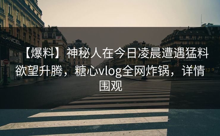 【爆料】神秘人在今日凌晨遭遇猛料欲望升腾，糖心vlog全网炸锅，详情围观