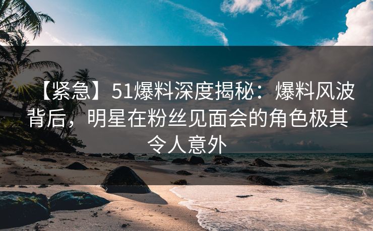 【紧急】51爆料深度揭秘：爆料风波背后，明星在粉丝见面会的角色极其令人意外