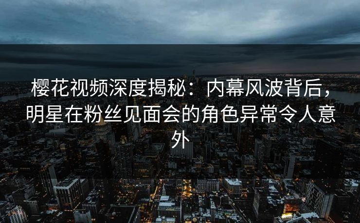 樱花视频深度揭秘：内幕风波背后，明星在粉丝见面会的角色异常令人意外