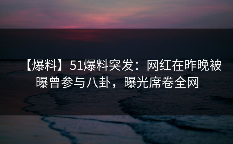 【爆料】51爆料突发：网红在昨晚被曝曾参与八卦，曝光席卷全网