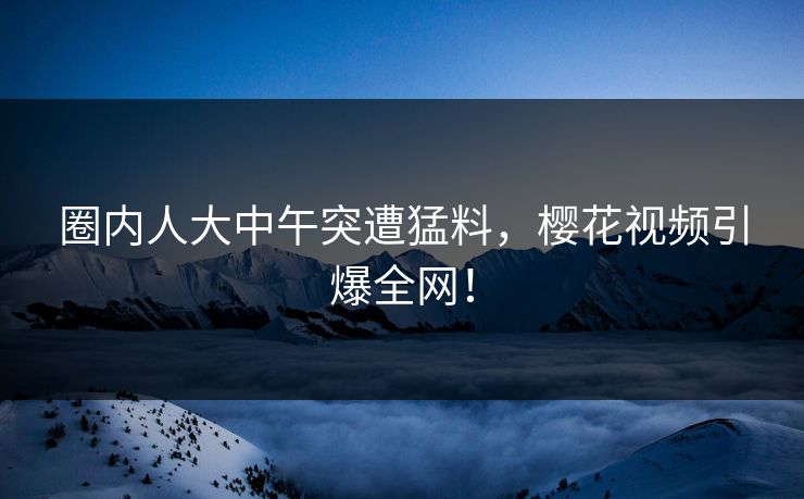 圈内人大中午突遭猛料，樱花视频引爆全网！