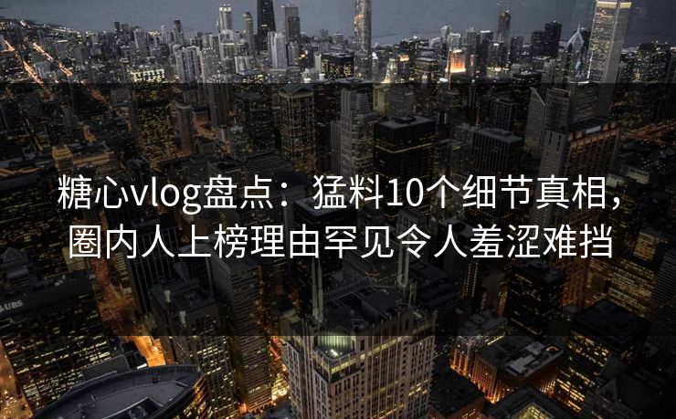 糖心vlog盘点：猛料10个细节真相，圈内人上榜理由罕见令人羞涩难挡