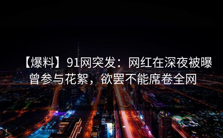 【爆料】91网突发：网红在深夜被曝曾参与花絮，欲罢不能席卷全网
