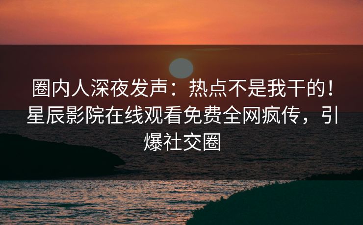 圈内人深夜发声：热点不是我干的！星辰影院在线观看免费全网疯传，引爆社交圈