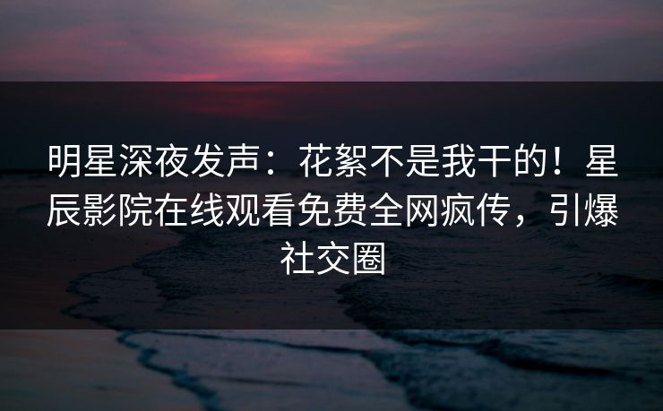 明星深夜发声：花絮不是我干的！星辰影院在线观看免费全网疯传，引爆社交圈