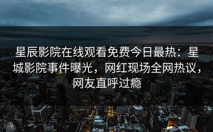 星辰影院在线观看免费今日最热：星城影院事件曝光，网红现场全网热议，网友直呼过瘾