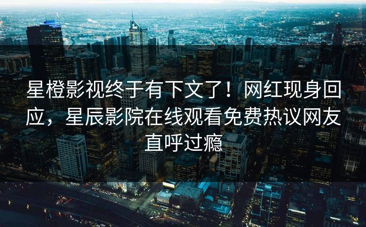 星橙影视终于有下文了！网红现身回应，星辰影院在线观看免费热议网友直呼过瘾