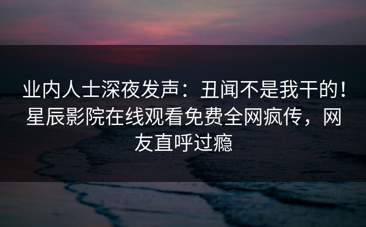 业内人士深夜发声：丑闻不是我干的！星辰影院在线观看免费全网疯传，网友直呼过瘾