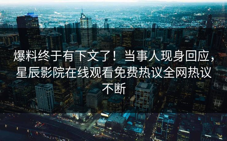 爆料终于有下文了！当事人现身回应，星辰影院在线观看免费热议全网热议不断