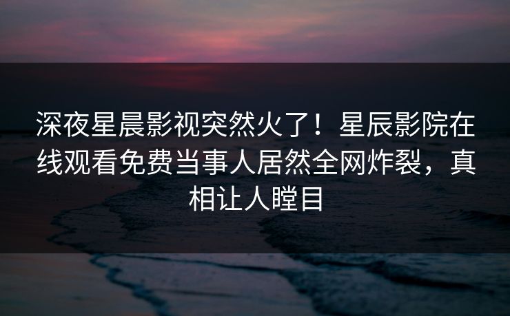 深夜星晨影视突然火了！星辰影院在线观看免费当事人居然全网炸裂，真相让人瞠目