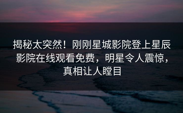 揭秘太突然！刚刚星城影院登上星辰影院在线观看免费，明星令人震惊，真相让人瞠目