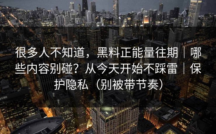 很多人不知道，黑料正能量往期｜哪些内容别碰？从今天开始不踩雷｜保护隐私（别被带节奏）