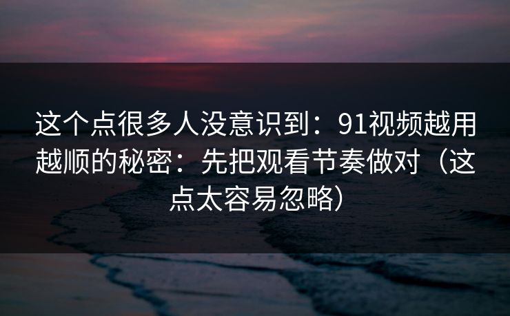 这个点很多人没意识到：91视频越用越顺的秘密：先把观看节奏做对（这点太容易忽略）