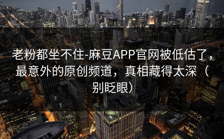 老粉都坐不住-麻豆APP官网被低估了，最意外的原创频道，真相藏得太深（别眨眼）