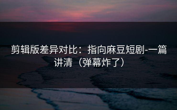 剪辑版差异对比：指向麻豆短剧-一篇讲清（弹幕炸了）