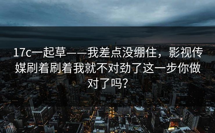 17c一起草——我差点没绷住，影视传媒刷着刷着我就不对劲了这一步你做对了吗？