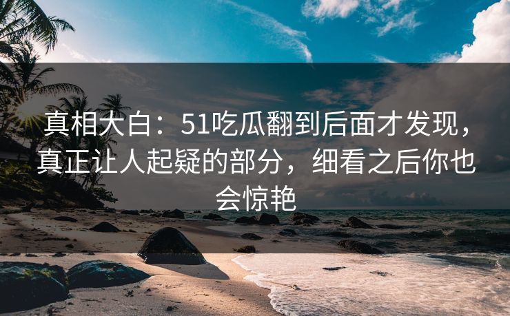 真相大白：51吃瓜翻到后面才发现，真正让人起疑的部分，细看之后你也会惊艳