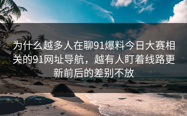 为什么越多人在聊91爆料今日大赛相关的91网址导航,越有人盯着线路更新前后的差别不放 为什么越多人在聊91爆料今日大赛相关的91网址导航,越有人盯着线路更新前后的差别不放