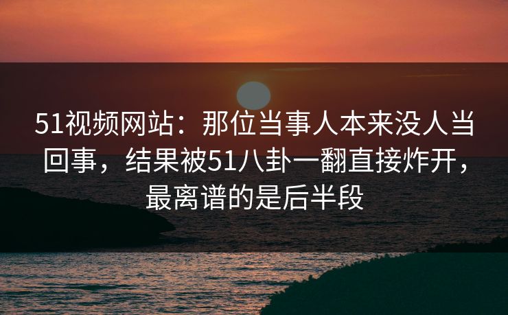 51视频网站：那位当事人本来没人当回事，结果被51八卦一翻直接炸开，最离谱的是后半段